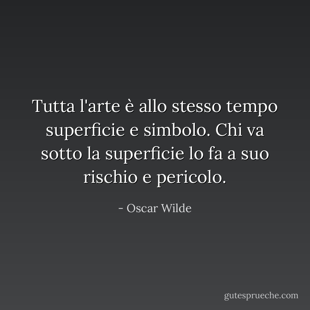Tutta l'arte è allo stesso tempo superficie e simbolo. Chi va sotto la superficie lo fa a suo rischio e pericolo. - Oscar Wilde