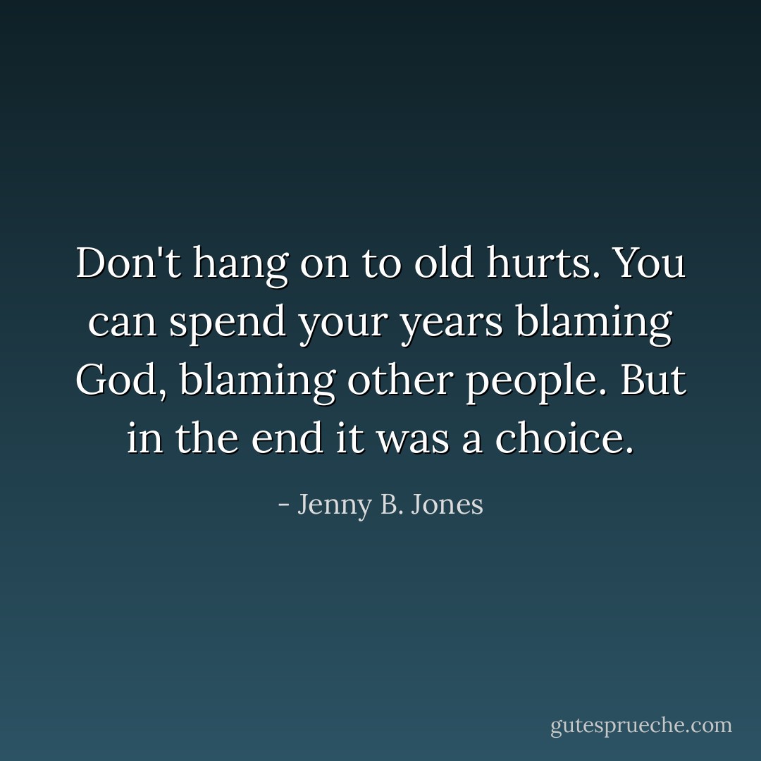 Don't hang on to old hurts. You can spend your years blaming God, blaming other people. But in the end it was a choice. - Jenny B. Jones