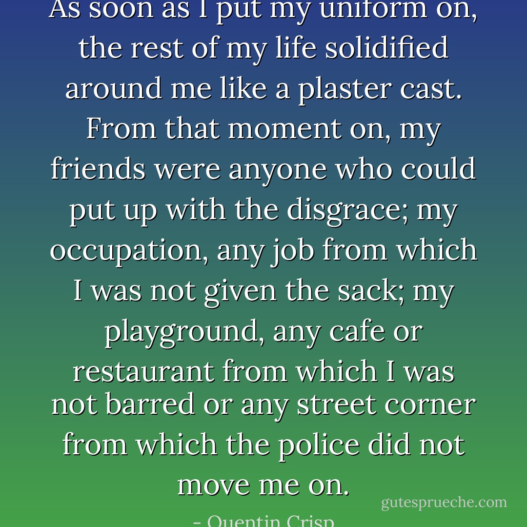 As soon as I put my uniform on, the rest of my life solidified around me like a plaster cast. From that moment on, my friends were anyone who could put up with the disgrace; my occupation, any job from which I was not given the sack; my playground, any cafe or restaurant from which I was not barred or any street corner from which the police did not move me on. - Quentin Crisp