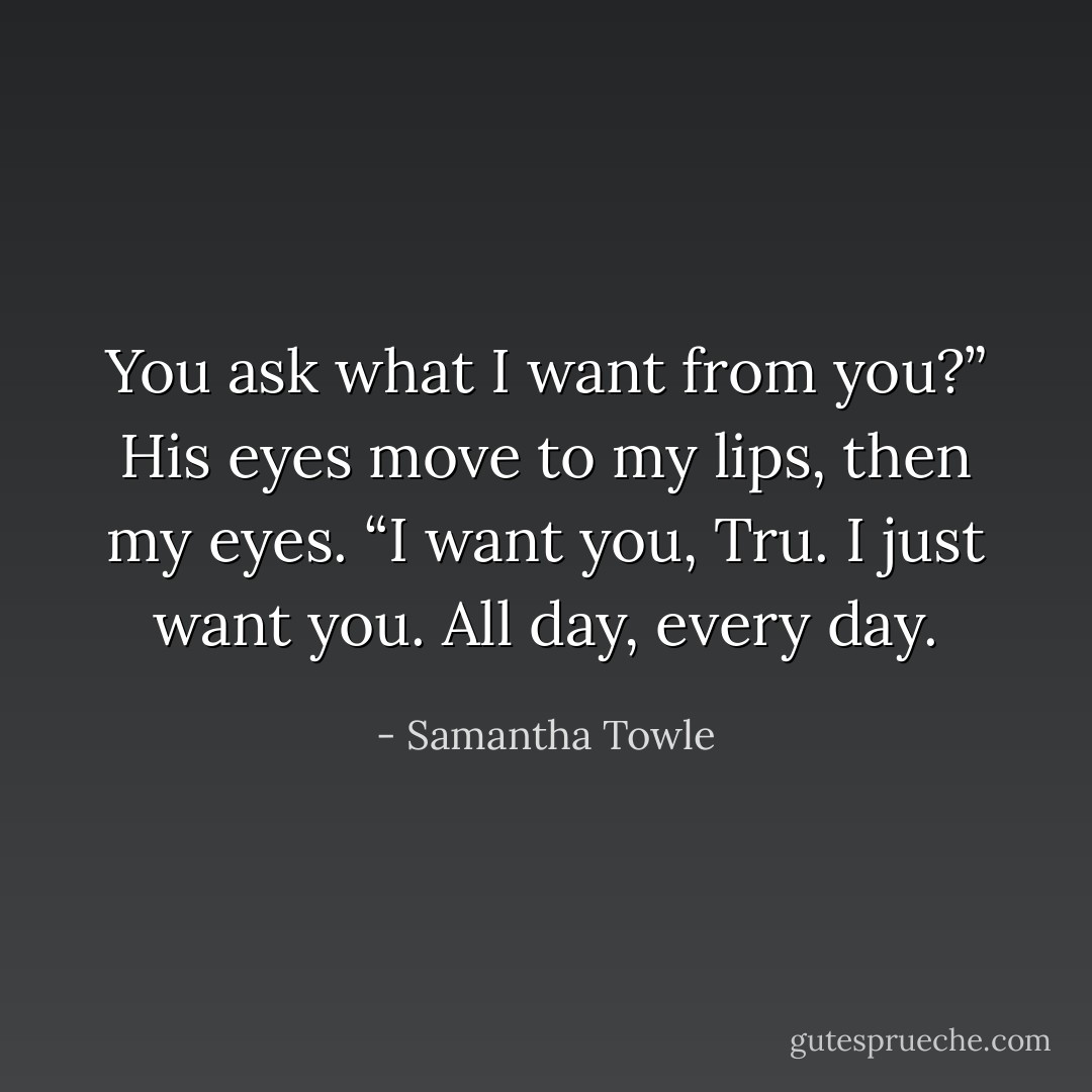You ask what I want from you?” His eyes move to my lips, then my eyes. “I want you, Tru. I just want you. All day, every day. - Samantha Towle