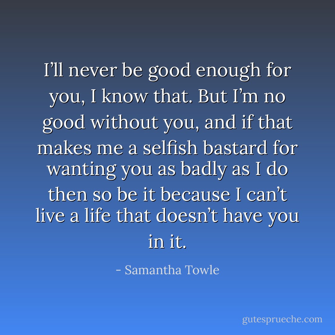 I’ll never be good enough for you, I know that. But I’m no good without you, and if that makes me a selfish bastard for wanting you as badly as I do then so be it because I can’t live a life that doesn’t have you in it. - Samantha Towle