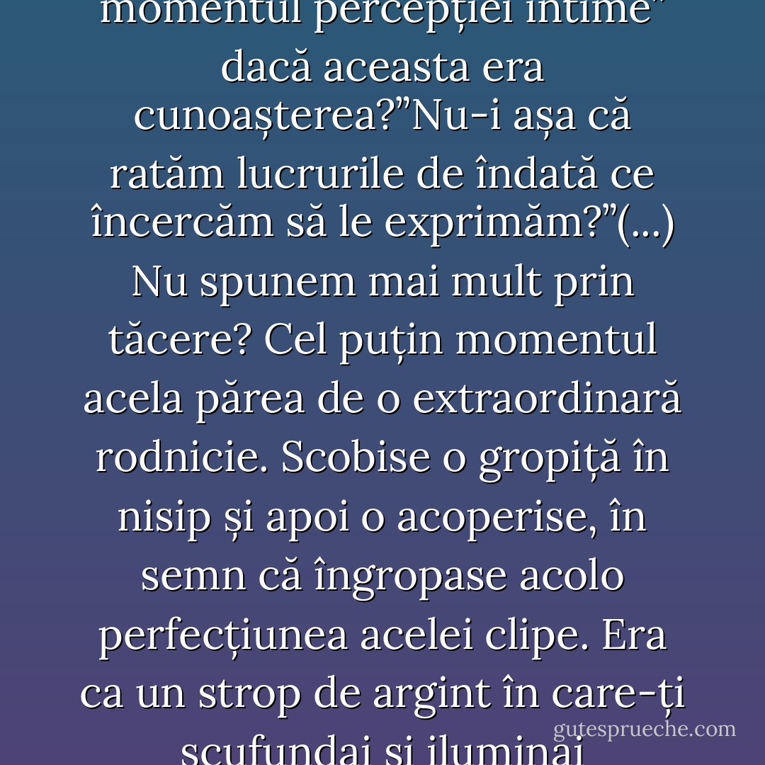 Cine poate ști ce suntem, ce simțim? Cine poate ști, chiar în momentul percepției intime” dacă aceasta era cunoașterea?”Nu-i așa că ratăm lucrurile de îndată ce încercăm să le exprimăm?”(...)<br />Nu spunem mai mult prin tăcere? Cel puțin momentul acela părea de o extraordinară rodnicie. Scobise o gropiță în nisip și apoi o acoperise, în semn că îngropase acolo perfecțiunea acelei clipe. Era ca un strop de argint în care-ți scufundai și iluminai întunecimea trecutului. - Virginia Woolf