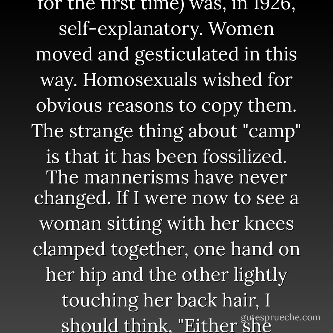 The whole set of stylizations that are known as "camp" (a word that I was hearing then for the first time) was, in 1926, self-explanatory. Women moved and gesticulated in this way. Homosexuals wished for obvious reasons to copy them. The strange thing about "camp" is that it has been fossilized. The mannerisms have never changed. If I were now to see a woman sitting with her knees clamped together, one hand on her hip and the other lightly touching her back hair, I should think, "Either she scored her last social triumph in 1926 or it is a man in drag. - Quentin Crisp