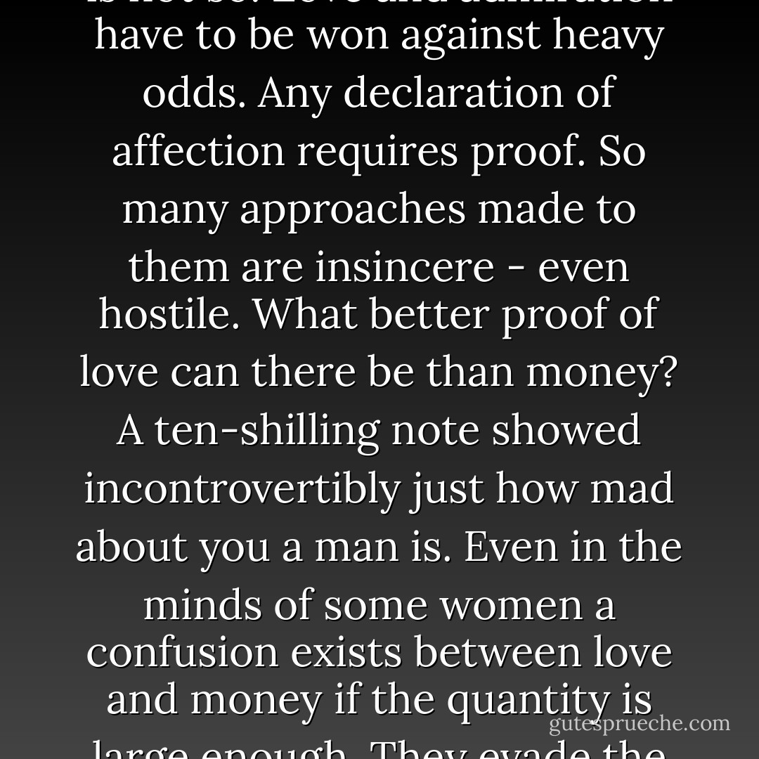 The average woman, unless she is particularly ill-favored, regards loving and being loved as a normal part of life. If a man says he loves her she believes him. Indeed some women are convinced they are adored by men who can be seen by all to be running in the opposite direction. For homosexuals this is not so. Love and admiration have to be won against heavy odds. Any declaration of affection requires proof. So many approaches made to them are insincere - even hostile. What better proof of love can there be than money? A ten-shilling note showed incontrovertibly just how mad about you a man is. Even in the minds of some women a confusion exists between love and money if the quantity is large enough. They evade the charge of mercenariness by using the cash they extort from one man to deal a bludgeoning blow of humiliation upon another. Some homosexuals attempt this gambit, but it is risky. The giving of money is a masculine act and blurs the internal image. - Quentin Crisp