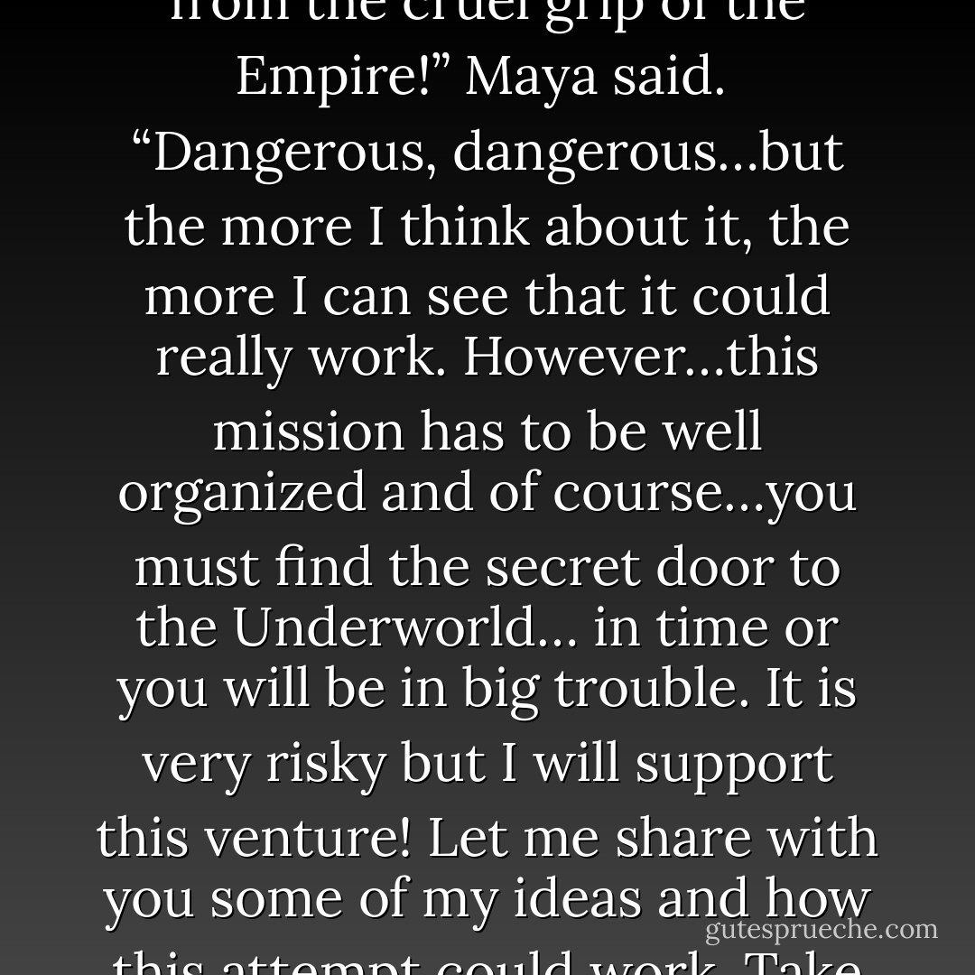 In the early grey of the morning they reached the headquarter of General Genarius and found him working in a mountain of paperwork. Joey and Maya informed the general in detail about Libertine’s report. General Genarius closed his eyes and thought for a long moment until he said, “Wait a minute! Are you telling me that you want to enter the belly of darkness and liberate the mermaids and the unicorns?”<br /> “Yes Sir, we are determined to attack the center of demonic powers and believe in the great opportunity to liberate the mermaids and the unicorns from the cruel grip of the Empire!” Maya said.<br /> “Dangerous, dangerous…but the more I think about it, the more I can see that it could really work. However…this mission has to be well organized and of course…you must find the secret door to the Underworld… in time or you will be in big trouble. It is very risky but I will support this venture! Let me share with you some of my ideas and how this attempt could work. Take your six unicorns, all the equipment you need and leave the city of Selinka as soon as possible with Captain Goran and my assistant Captain Armstrong. You must cross the Thordis River behind the city, stay close to the Lagoon and move directly east from there. Let me take my map and show you exactly the way and… let me talk to Captain Armstrong. He is indeed a man with a strong arm, a clear mind in battle and he knows the way to Duanes Gate very well because his family lives somewhere in that area. - Gloria Tesch