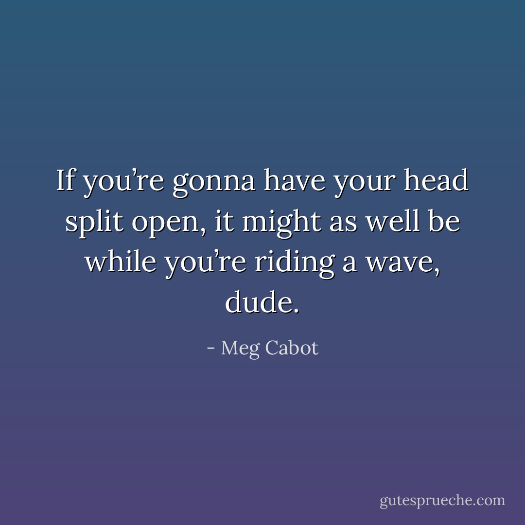 If you’re gonna have your head split open, it might as well be while you’re riding a wave, dude. - Meg Cabot