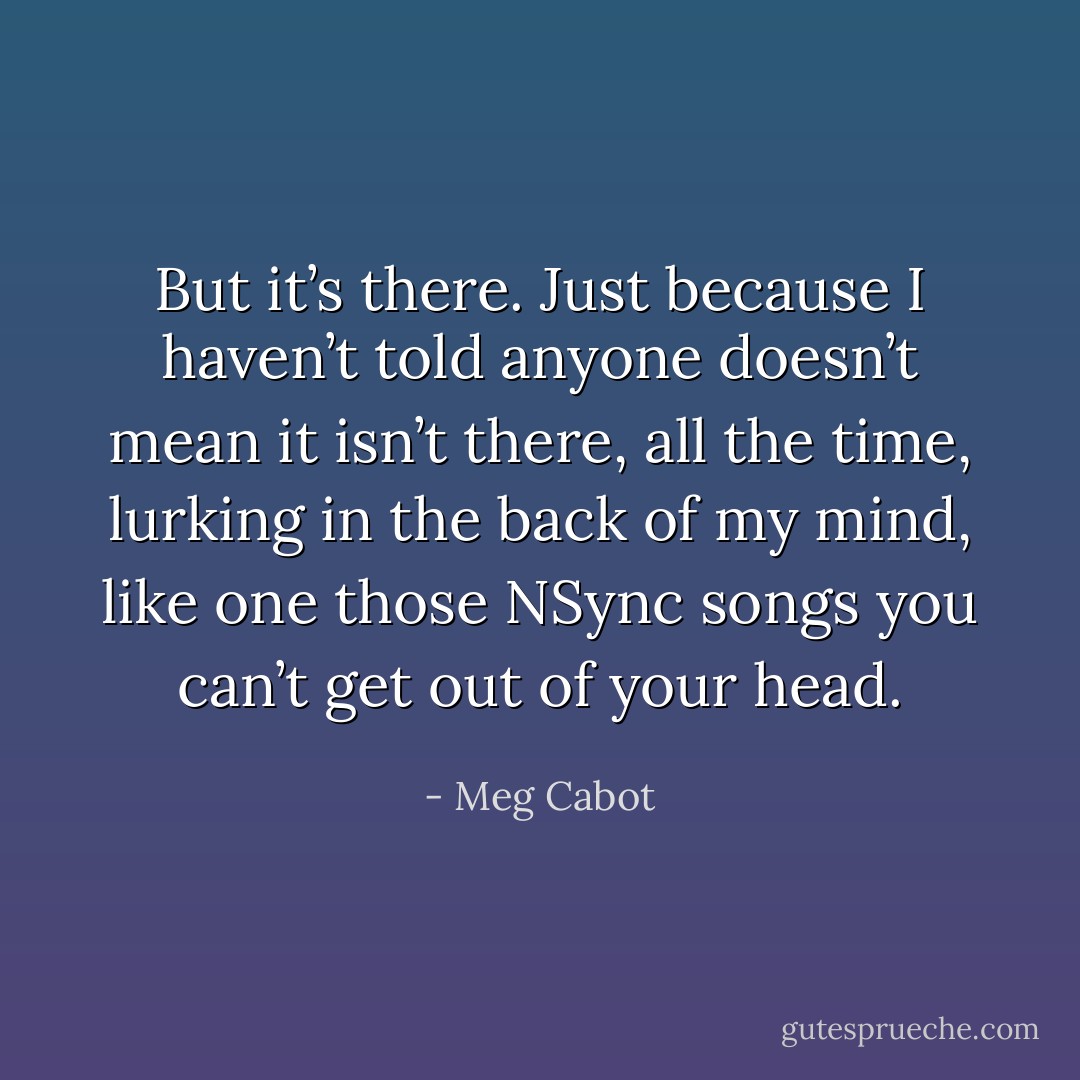 But it’s there. Just because I haven’t told anyone doesn’t mean it isn’t there, all the time, lurking in the back of my mind, like one those NSync songs you can’t get out of your head. - Meg Cabot