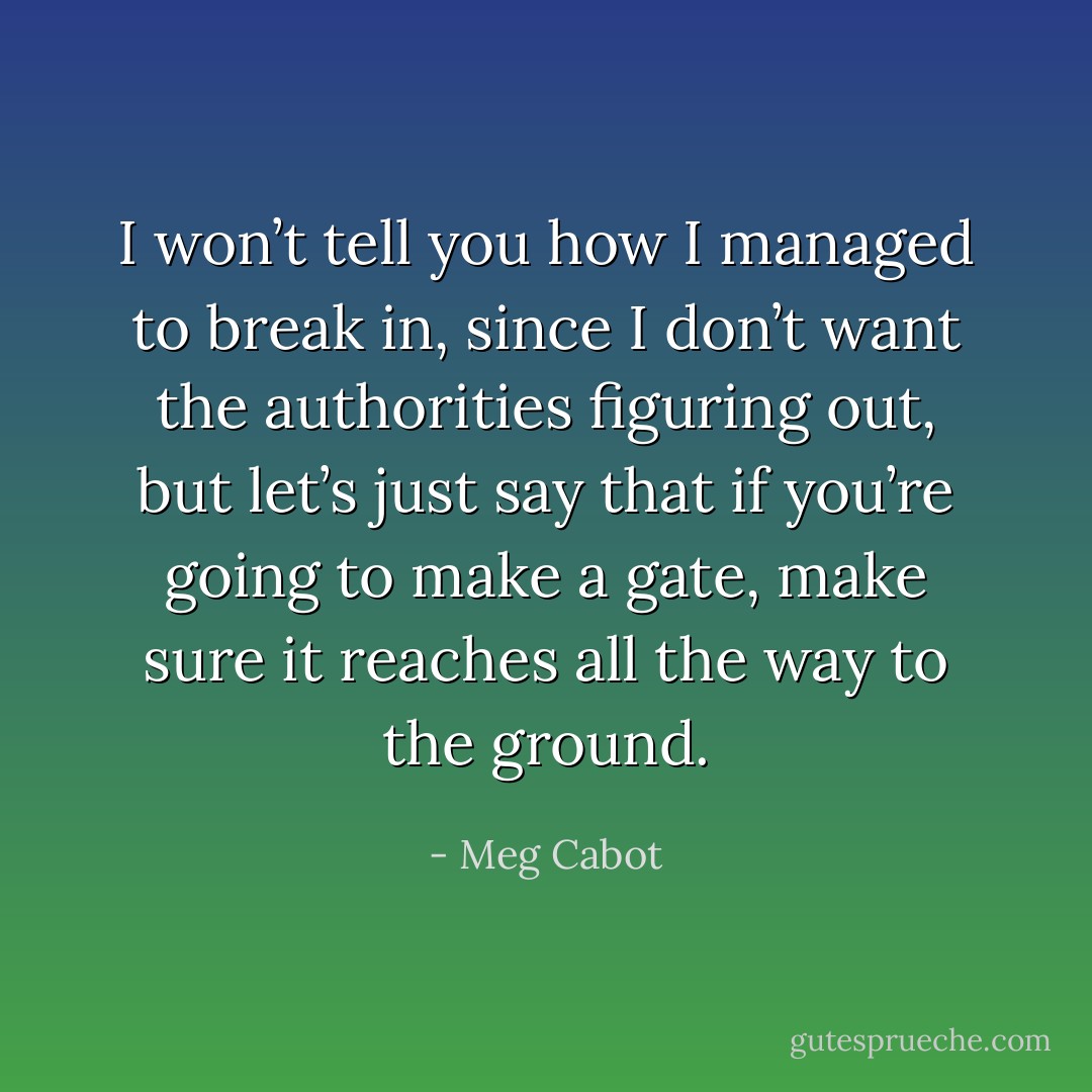 I won’t tell you how I managed to break in, since I don’t want the authorities figuring out, but let’s just say that if you’re going to make a gate, make sure it reaches all the way to the ground. - Meg Cabot