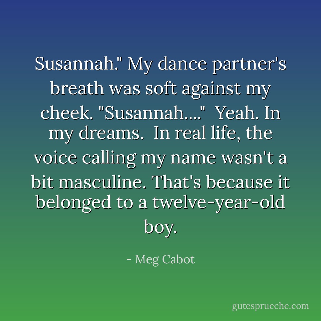 Susannah." My dance partner's breath was soft against my cheek. "Susannah...."<br /><br />Yeah. In my dreams.<br /><br />In real life, the voice calling my name wasn't a bit masculine. That's because it belonged to a twelve-year-old boy. - Meg Cabot