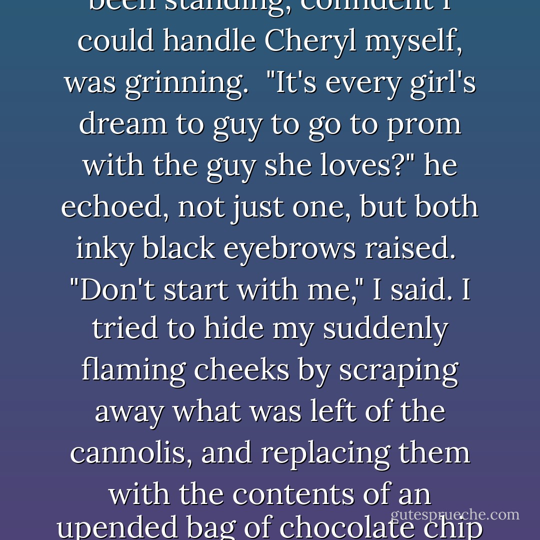 Jesse, who had not stirred the whole time from the spot he'd been standing, confident I could handle Cheryl myself, was grinning.<br /><br />"It's every girl's dream to guy to go to prom with the guy she loves?" he echoed, not just one, but both inky black eyebrows raised.<br /><br />"Don't start with me," I said. I tried to hide my suddenly flaming cheeks by scraping away what was left of the cannolis, and replacing them with the contents of an upended bag of chocolate chip cookies. "I have things to do. - Meg Cabot