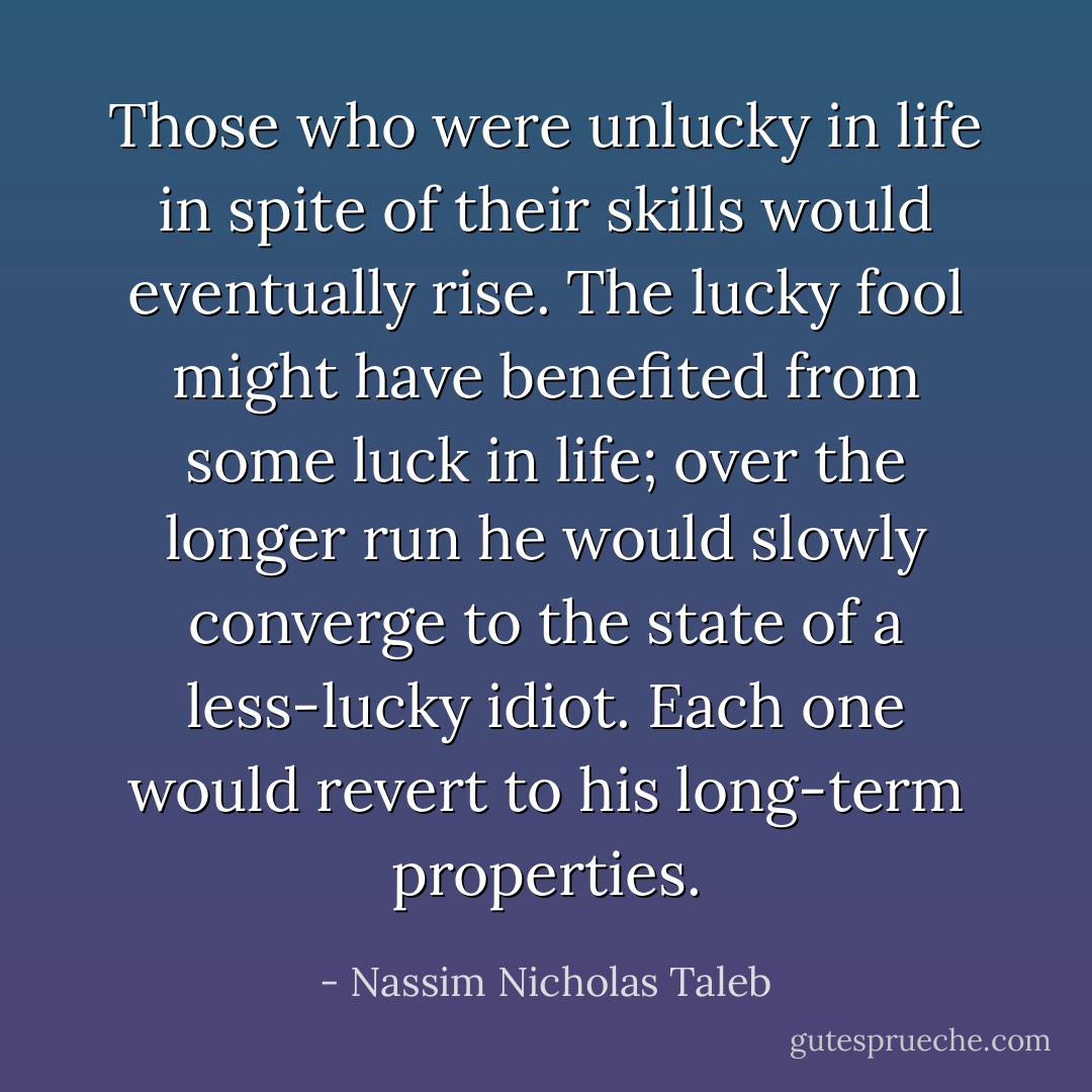 Those who were unlucky in life in spite of their skills would eventually rise. The lucky fool might have benefited from some luck in life; over the longer run he would slowly converge to the state of a less-lucky idiot. Each one would revert to his long-term properties. - Nassim Nicholas Taleb