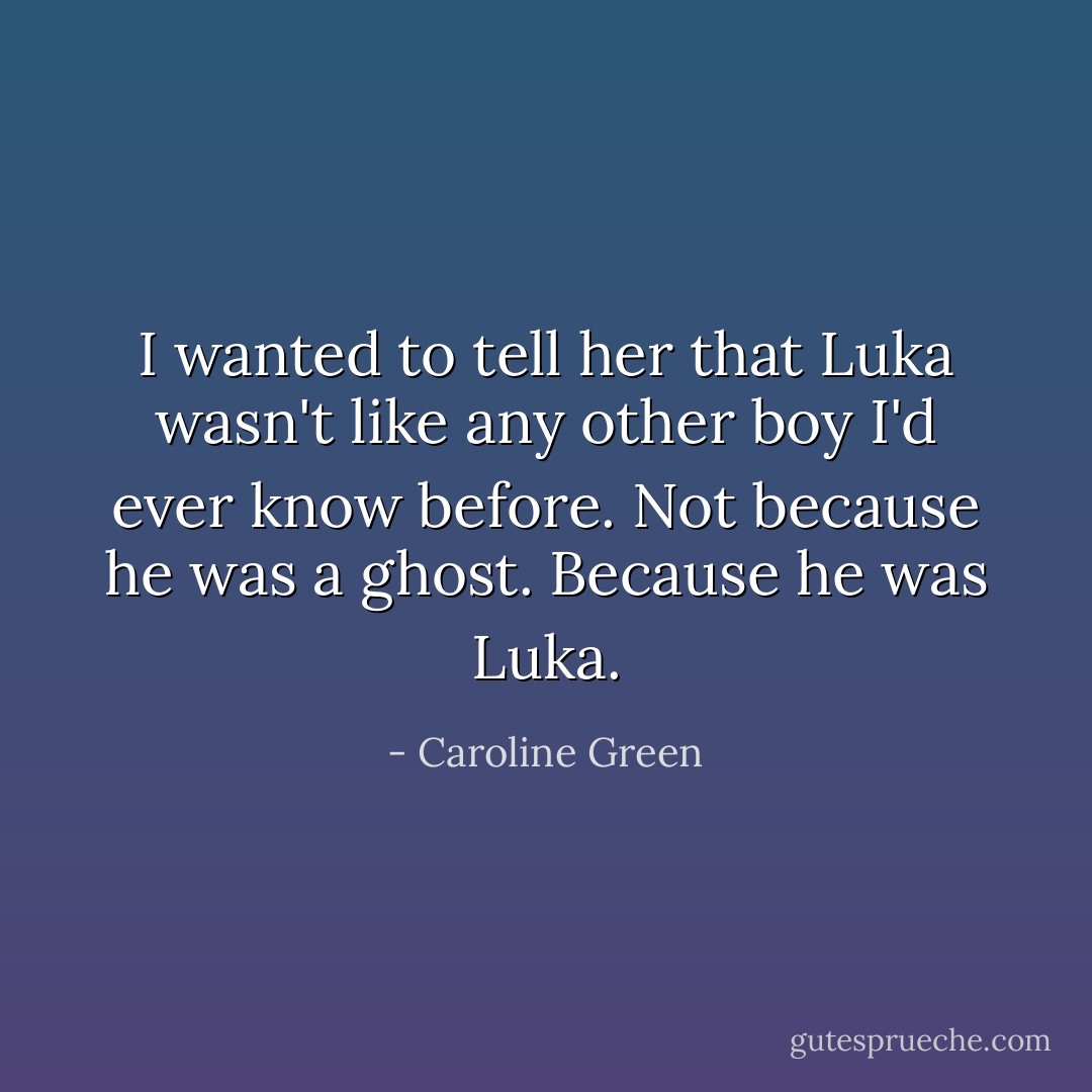 I wanted to tell her that Luka wasn't like any other boy I'd ever know before. Not because he was a ghost. Because he was Luka. - Caroline Green