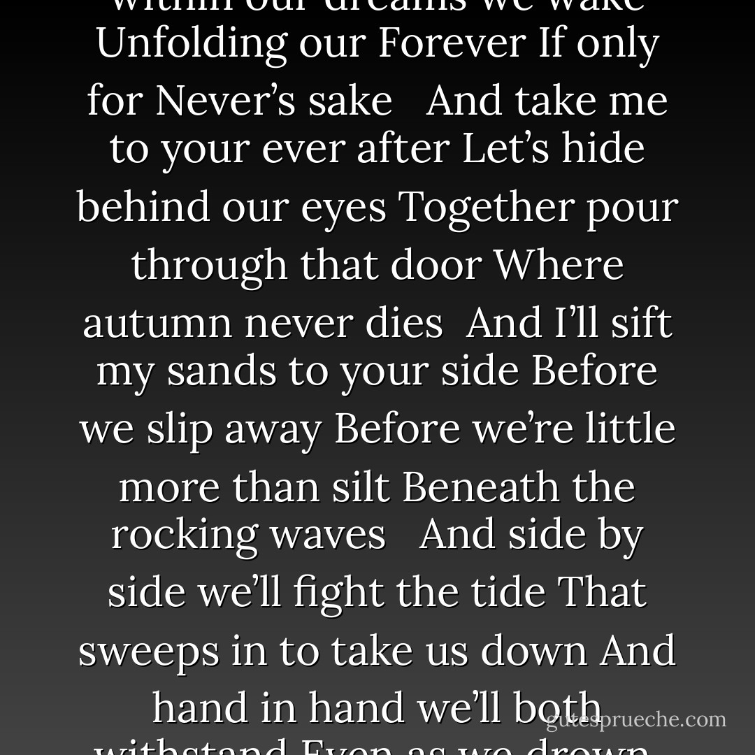 Sleep now a little while<br />Till within our dreams we wake<br />Unfolding our Forever<br />If only for Never’s sake <br /><br />And take me to your ever after<br />Let’s hide behind our eyes<br />Together pour through that door<br />Where autumn never dies<br /><br />And I’ll sift my sands to your side<br />Before we slip away<br />Before we’re little more than silt<br />Beneath the rocking waves <br /><br />And side by side we’ll fight the tide<br />That sweeps in to take us down<br />And hand in hand we’ll both withstand<br />Even as we drown. - Kelly Creagh