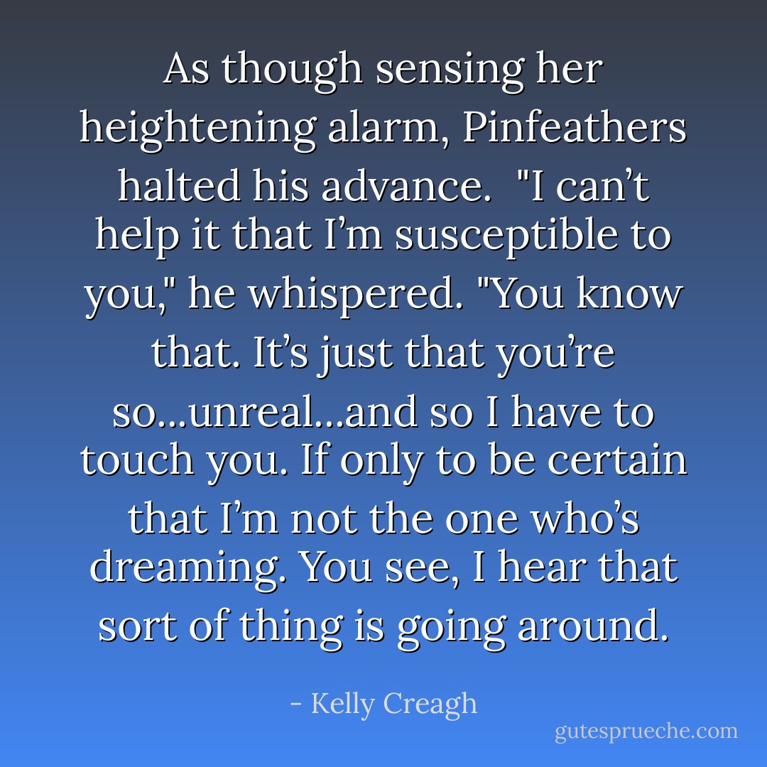 As though sensing her heightening alarm, Pinfeathers halted his advance.<br /><br />"I can’t help it that I’m susceptible to you," he whispered. "You know that. It’s just that you’re so...unreal...and so I have to touch you. If only to be certain that I’m not the one who’s dreaming. You see, I hear that sort of thing is going around. - Kelly Creagh