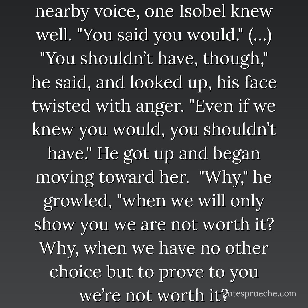 I told you you’d come," said a nearby voice, one Isobel knew well. "You said you would."<br />(…)<br />"You shouldn’t have, though," he said, and looked up, his face twisted with anger. "Even if we knew you would, you shouldn’t have." He got up and began moving toward her.<br /><br />"Why," he growled, "when we will only show you we are not worth it? Why, when we have no other choice but to prove to you we’re not worth it? - Kelly Creagh