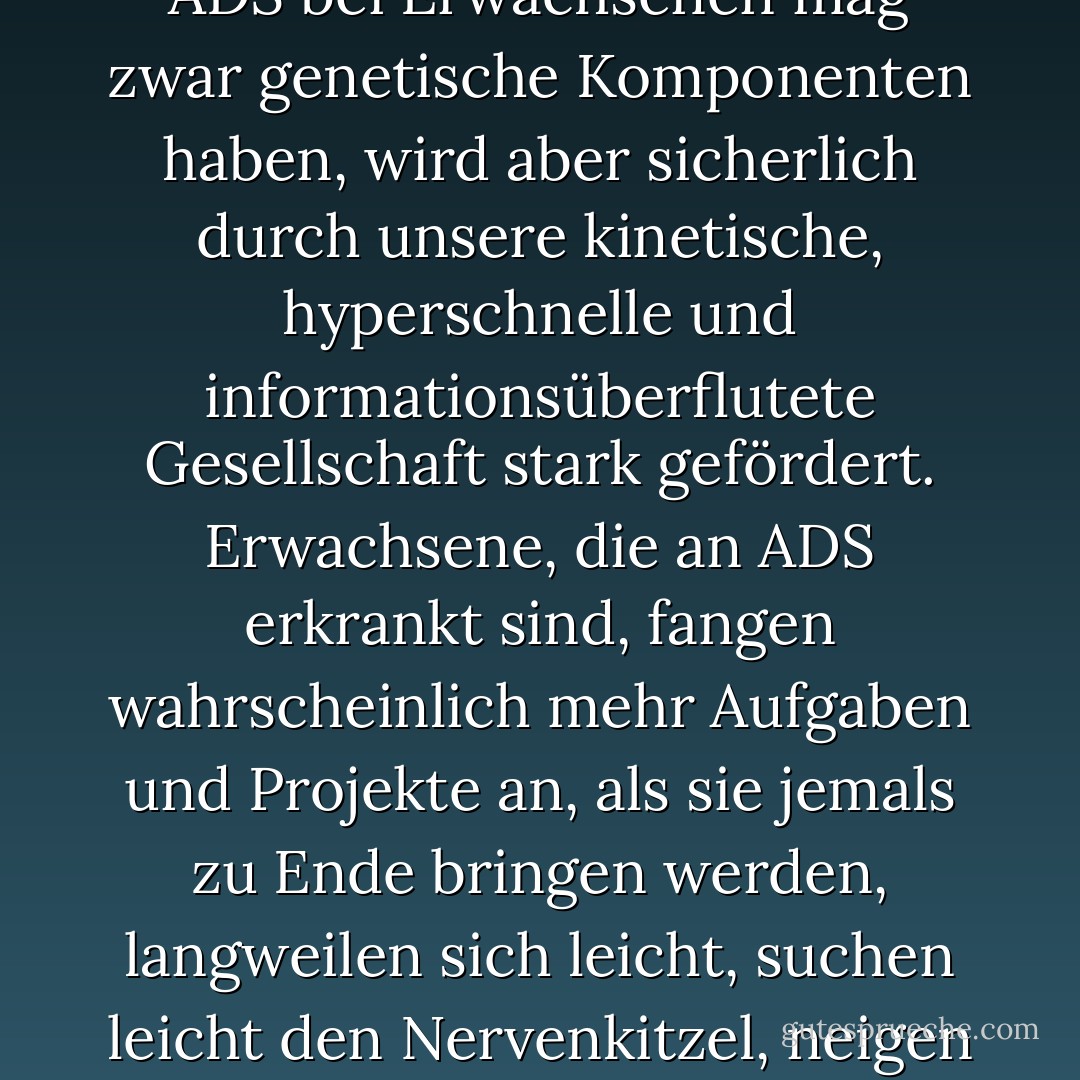 Seit den 1980er Jahren nimmt die Aufmerksamkeitsdefizitstörung (ADS) nicht nur bei Kindern, sondern auch bei Erwachsenen zu.<br />Die plötzliche Zunahme von ADS bei Erwachsenen mag zwar genetische Komponenten haben, wird aber sicherlich durch unsere kinetische, hyperschnelle und informationsüberflutete Gesellschaft stark gefördert. Erwachsene, die an ADS erkrankt sind, fangen wahrscheinlich mehr Aufgaben und Projekte an, als sie jemals zu Ende bringen werden, langweilen sich leicht, suchen leicht den Nervenkitzel, neigen dazu, zu spät zu kommen, während sie es verabscheuen, warten zu müssen, und sind nicht abgeneigt, dumme Risiken einzugehen. - Jeff Davidson<