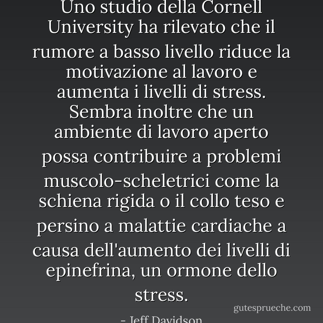 Uno studio della Cornell University ha rilevato che il rumore a basso livello riduce la motivazione al lavoro e aumenta i livelli di stress. Sembra inoltre che un ambiente di lavoro aperto possa contribuire a problemi muscolo-scheletrici come la schiena rigida o il collo teso e persino a malattie cardiache a causa dell'aumento dei livelli di epinefrina, un ormone dello stress. - Jeff Davidson