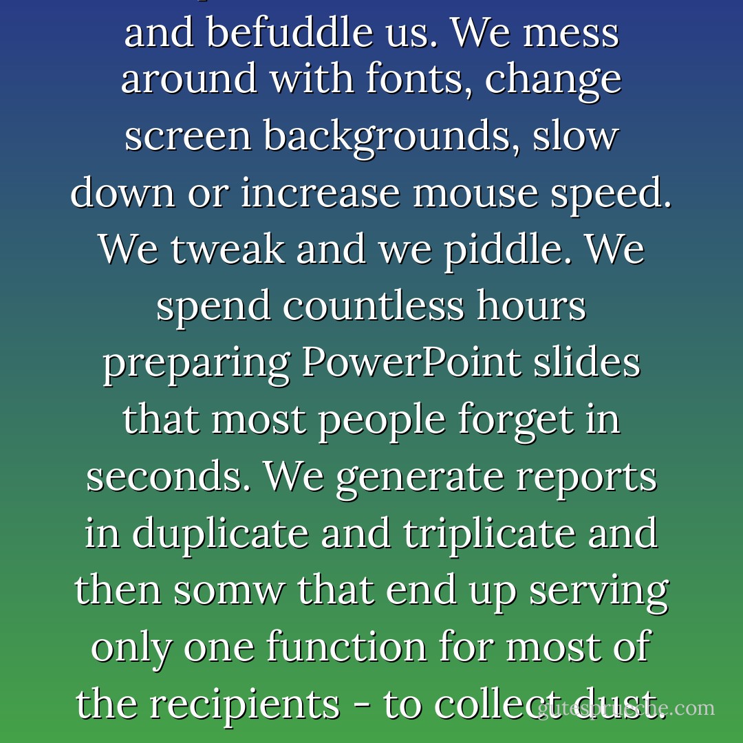 Computers thwart, contort, and befuddle us. We mess around with fonts, change screen backgrounds, slow down or increase mouse speed. We tweak and we piddle. We spend countless hours preparing PowerPoint slides that most people forget in seconds. We generate reports in duplicate and triplicate and then somw that end up serving only one function for most of the recipients - to collect dust. - Jeff Davidson