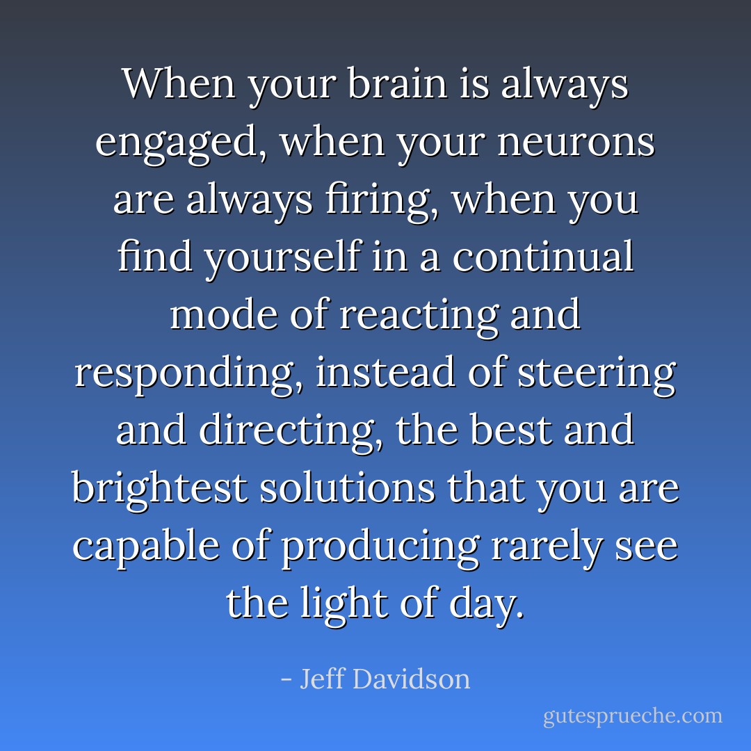 When your brain is always engaged, when your neurons are always firing, when you find yourself in a continual mode of reacting and responding, instead of steering and directing, the best and brightest solutions that you are capable of producing rarely see the light of day. - Jeff Davidson