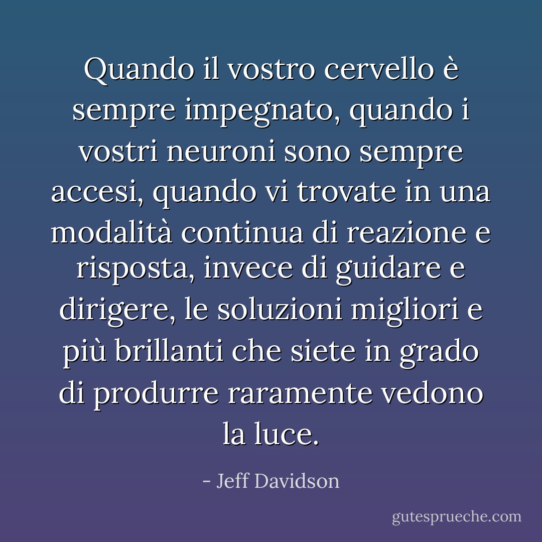 Quando il vostro cervello è sempre impegnato, quando i vostri neuroni sono sempre accesi, quando vi trovate in una modalità continua di reazione e risposta, invece di guidare e dirigere, le soluzioni migliori e più brillanti che siete in grado di produrre raramente vedono la luce. - Jeff Davidson