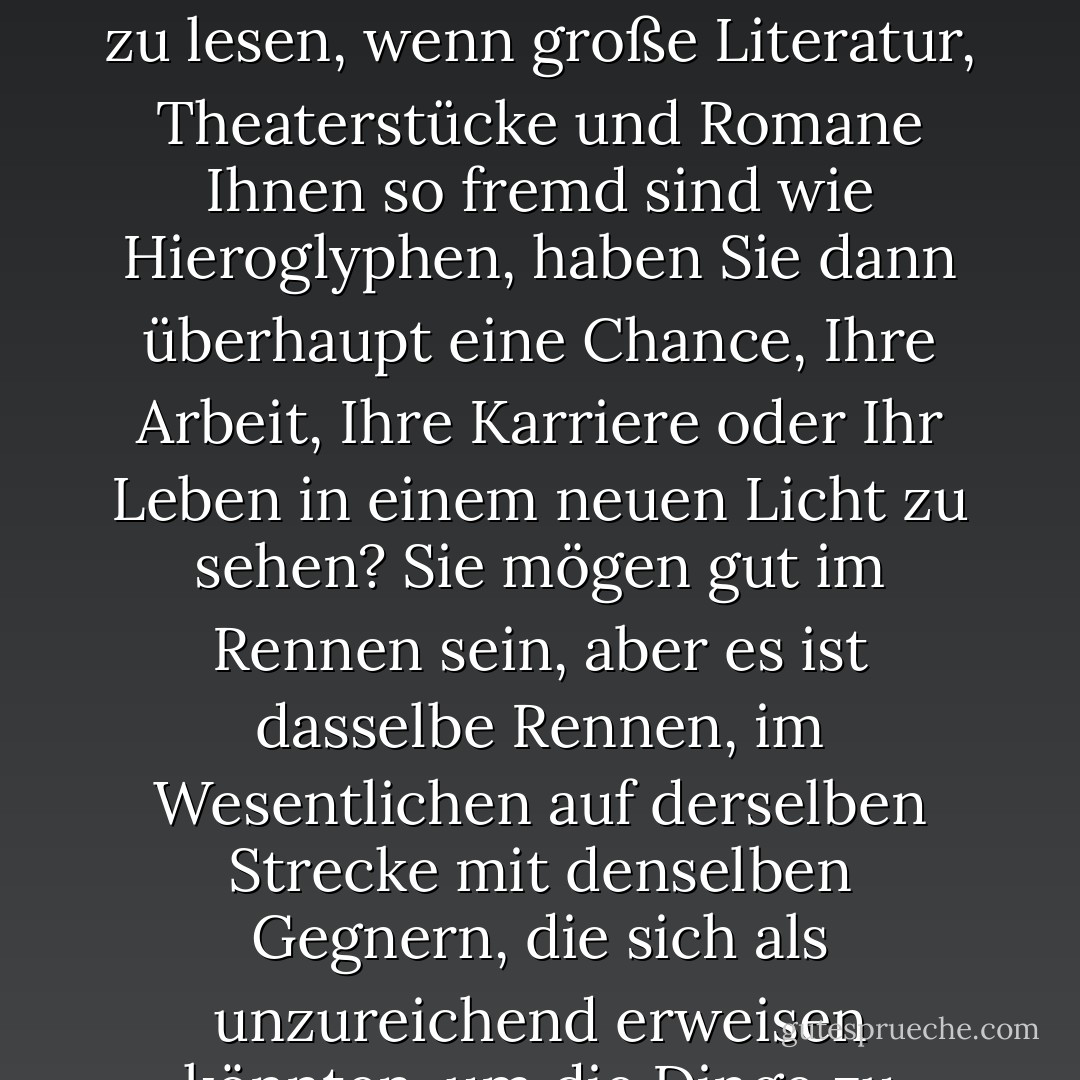 Wenn Sie keine Zeit haben oder das Gefühl haben, keine Zeit zu haben, um Philosophie, Geschichte oder Wissenschaft zu lesen, wenn große Literatur, Theaterstücke und Romane Ihnen so fremd sind wie Hieroglyphen, haben Sie dann überhaupt eine Chance, Ihre Arbeit, Ihre Karriere oder Ihr Leben in einem neuen Licht zu sehen? Sie mögen gut im Rennen sein, aber es ist dasselbe Rennen, im Wesentlichen auf derselben Strecke mit denselben Gegnern, die sich als unzureichend erweisen könnten, um die Dinge zu erledigen, die Sie erledigen wollen. - Jeff Davidson<