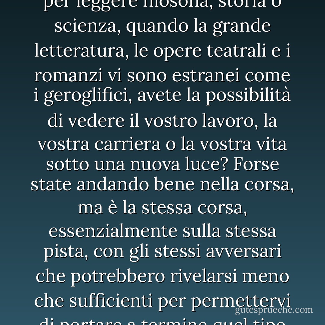 Quando non avete, o sentite di non avere, un momento in più per leggere filosofia, storia o scienza, quando la grande letteratura, le opere teatrali e i romanzi vi sono estranei come i geroglifici, avete la possibilità di vedere il vostro lavoro, la vostra carriera o la vostra vita sotto una nuova luce? Forse state andando bene nella corsa, ma è la stessa corsa, essenzialmente sulla stessa pista, con gli stessi avversari che potrebbero rivelarsi meno che sufficienti per permettervi di portare a termine quel tipo di cose che desiderate. - Jeff Davidson