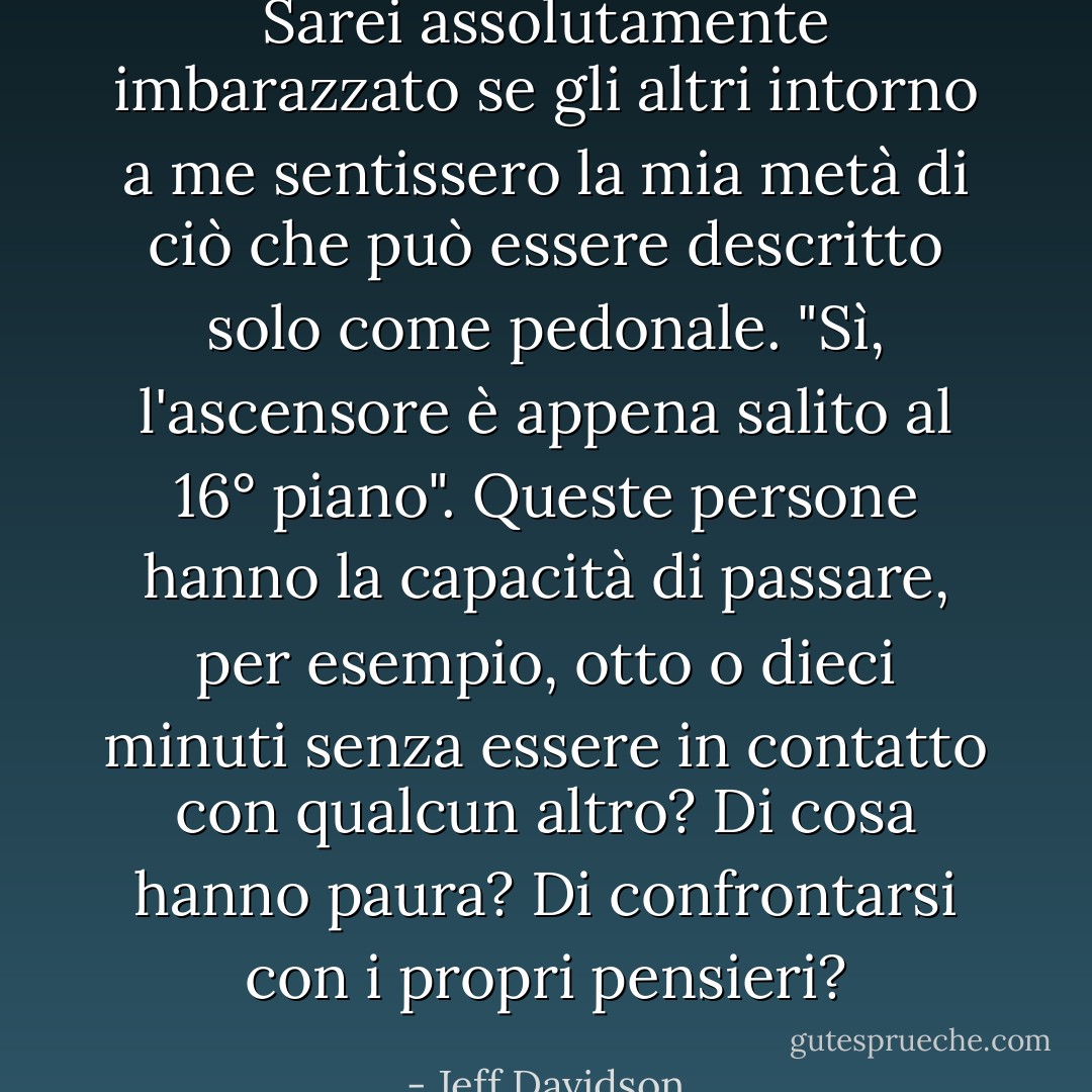 Sarei assolutamente imbarazzato se gli altri intorno a me sentissero la mia metà di ciò che può essere descritto solo come pedonale. "Sì, l'ascensore è appena salito al 16° piano". Queste persone hanno la capacità di passare, per esempio, otto o dieci minuti senza essere in contatto con qualcun altro? Di cosa hanno paura? Di confrontarsi con i propri pensieri? - Jeff Davidson
