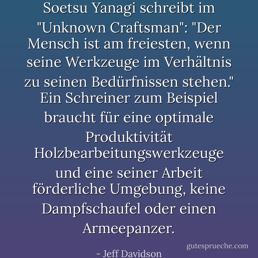 Soetsu Yanagi schreibt im "Unknown Craftsman": "Der Mensch ist am freiesten, wenn seine Werkzeuge im Verhältnis zu seinen Bedürfnissen stehen." Ein Schreiner zum Beispiel braucht für eine optimale Produktivität Holzbearbeitungswerkzeuge und eine seiner Arbeit förderliche Umgebung, keine Dampfschaufel oder einen Armeepanzer. - Jeff Davidson<
