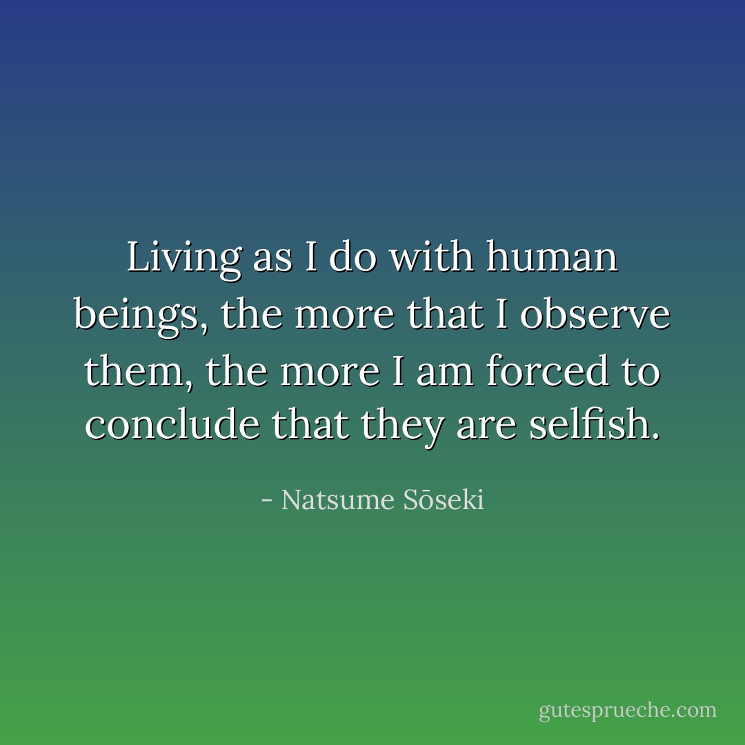 Living as I do with human beings, the more that I observe them, the more I am forced to conclude that they are selfish. - Natsume Sōseki