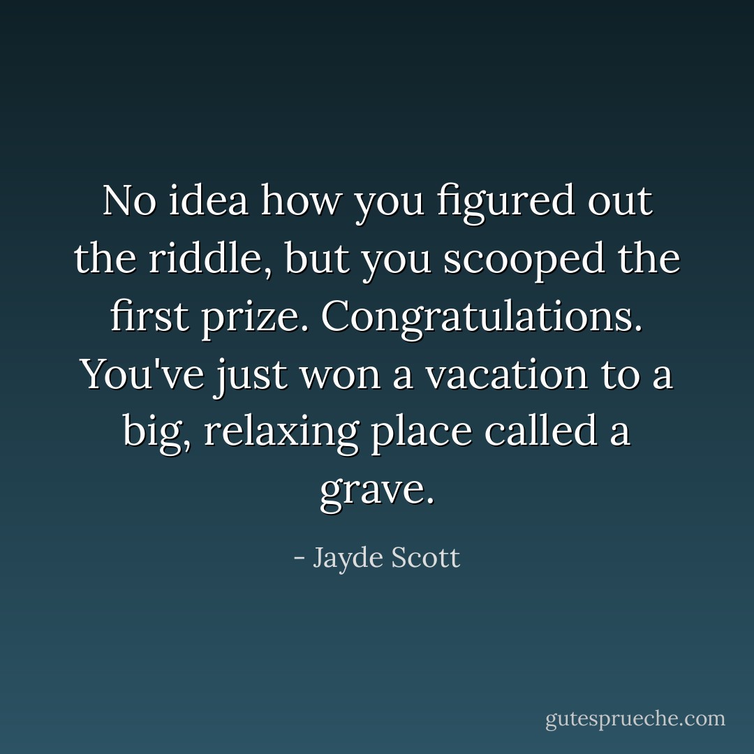 No idea how you figured out the riddle, but you scooped the first prize. Congratulations. You've just won a vacation to a big, relaxing place called a grave. - Jayde Scott