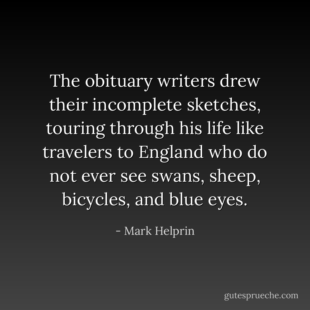 The obituary writers drew their incomplete sketches, touring through his life like travelers to England who do not ever see swans, sheep, bicycles, and blue eyes. - Mark Helprin
