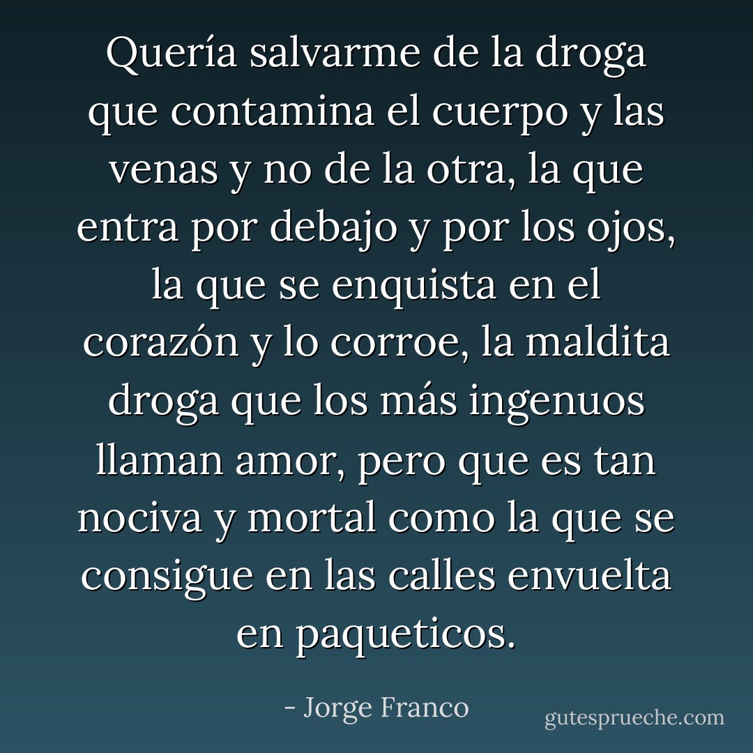 Quería salvarme de la droga que contamina el cuerpo y las venas y no de la otra, la que entra por debajo y por los ojos, la que se enquista en el corazón y lo corroe, la maldita droga que los más ingenuos llaman amor, pero que es tan nociva y mortal como la que se consigue en las calles envuelta en paqueticos. - Jorge Franco