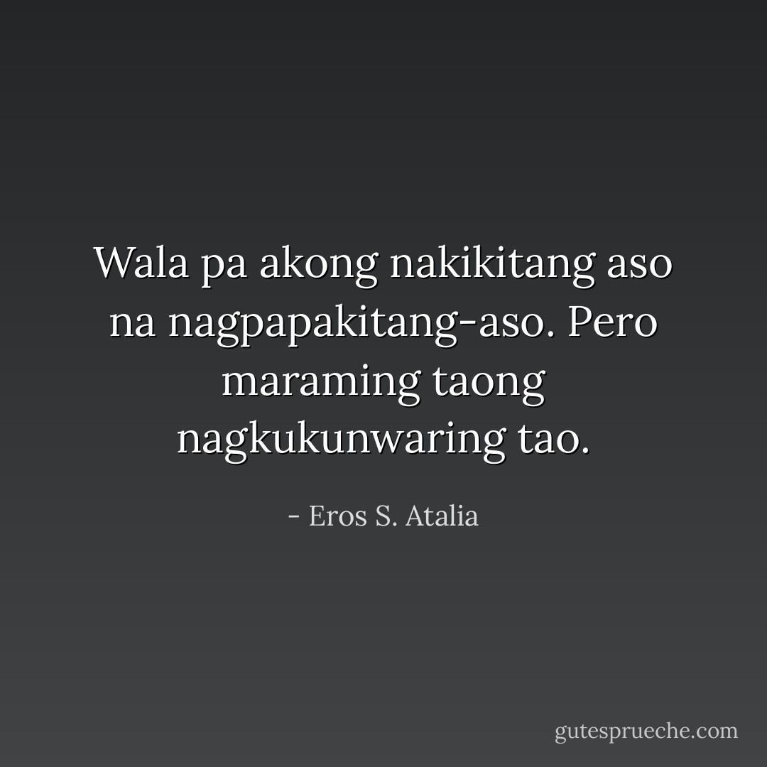 Wala pa akong nakikitang aso na nagpapakitang-aso. Pero maraming taong nagkukunwaring tao. - Eros S. Atalia