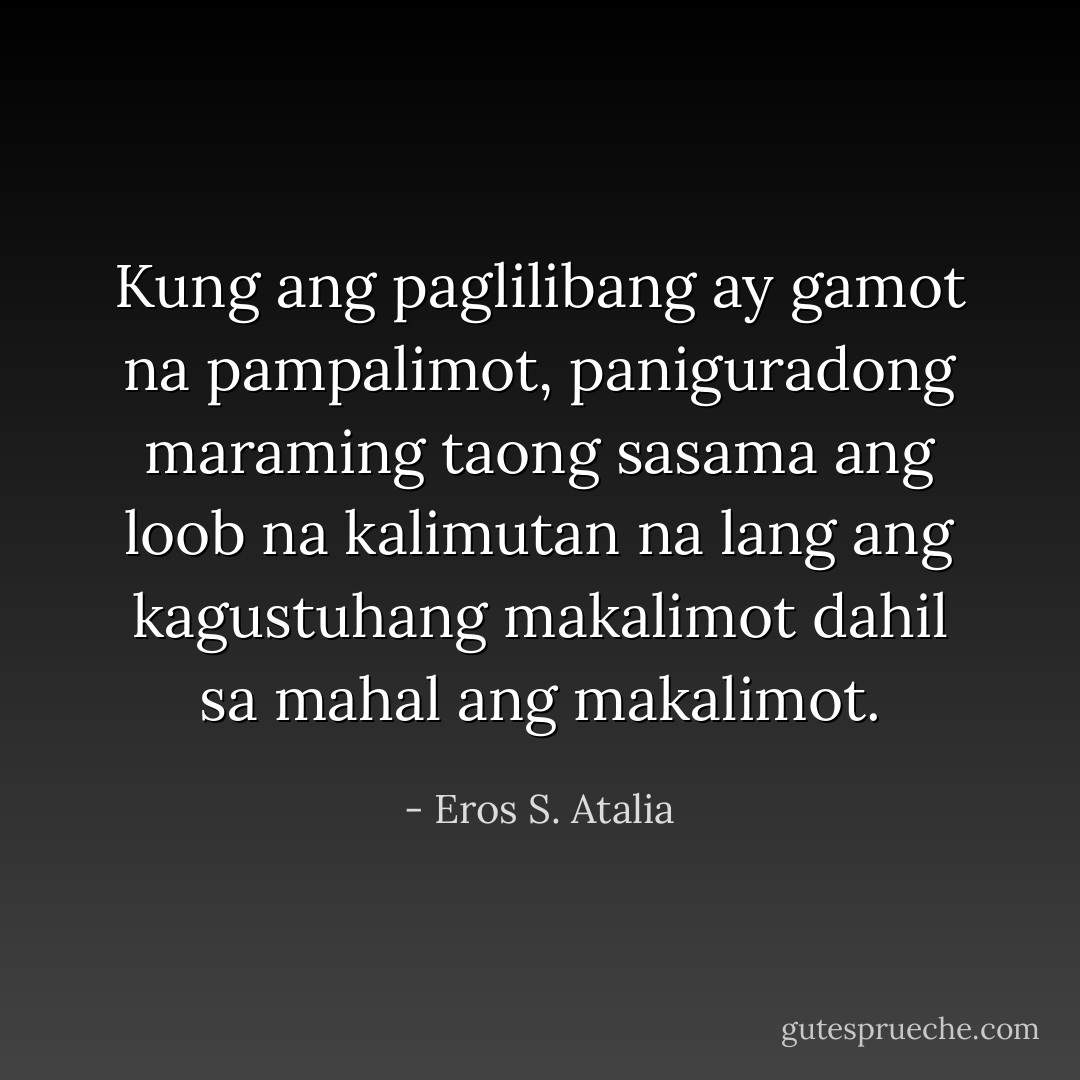 Kung ang paglilibang ay gamot na pampalimot, paniguradong maraming taong sasama ang loob na kalimutan na lang ang kagustuhang makalimot dahil sa mahal ang makalimot. - Eros S. Atalia