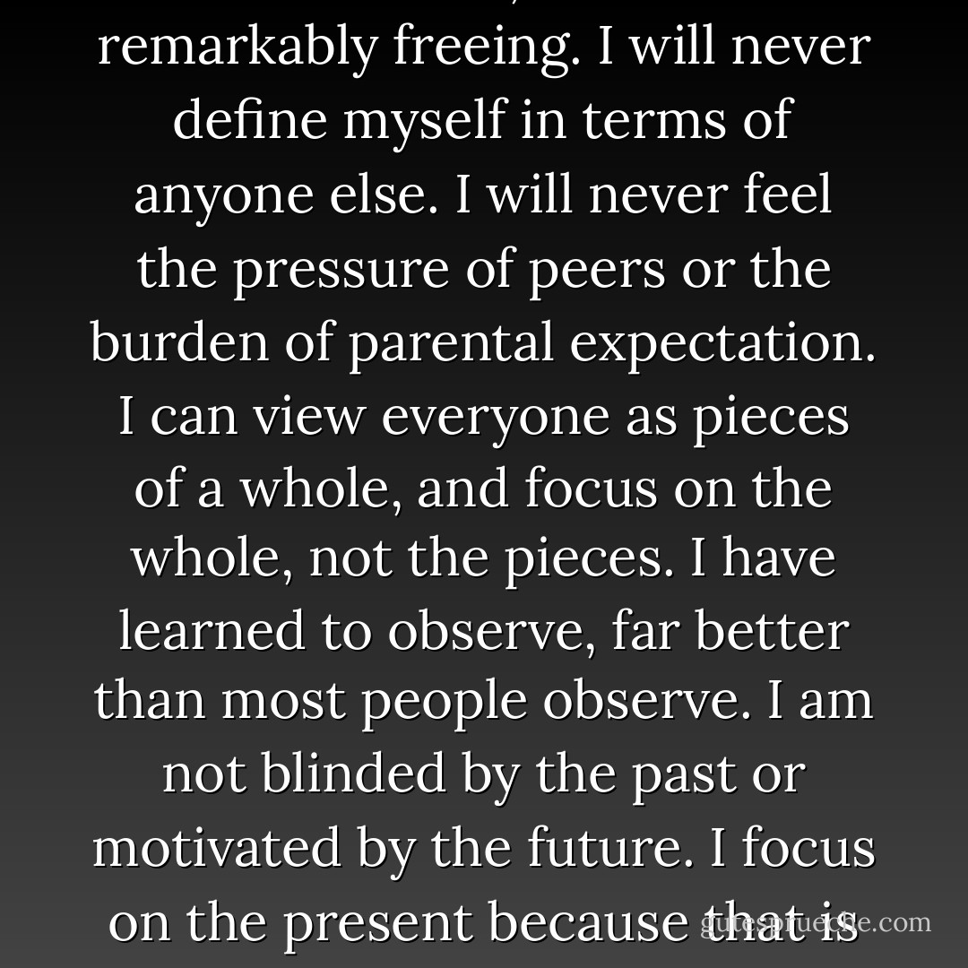 I am a drifter, and as lonely as that can be, it is also remarkably freeing. I will never define myself in terms of anyone else. I will never feel the pressure of peers or the burden of parental expectation. I can view everyone as pieces of a whole, and focus on the whole, not the pieces. I have learned to observe, far better than most people observe. I am not blinded by the past or motivated by the future. I focus on the present because that is where I am destined to live. - David Levithan