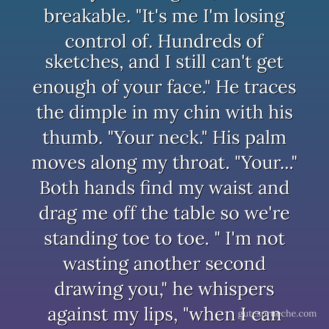 Jeb releases my fingers and cups my face in his hands, barely touching me, like I'm breakable. "It's me I'm losing control of. Hundreds of sketches, and I still can't get enough of your face." He traces the dimple in my chin with his thumb. "Your neck." His palm moves along my throat. "Your..." Both hands find my waist and drag me off the table so we're standing toe to toe. " I'm not wasting another second drawing you," he whispers against my lips, "when I can touch you instead." He presses his mouth to mine. - A.G. Howard