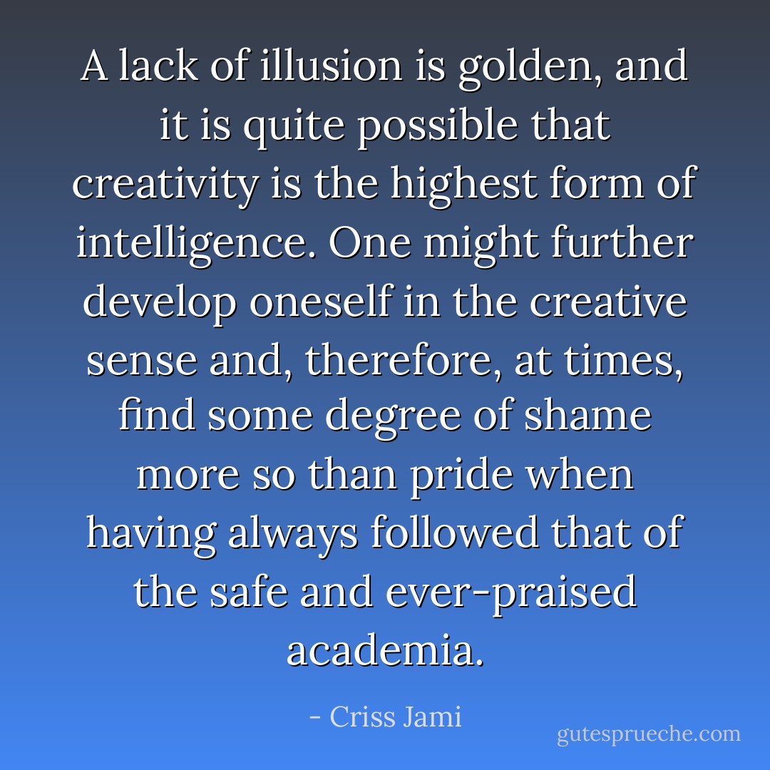A lack of illusion is golden, and it is quite possible that creativity is the highest form of intelligence. One might further develop oneself in the creative sense and, therefore, at times, find some degree of shame more so than pride when having always followed that of the safe and ever-praised academia. - Criss Jami
