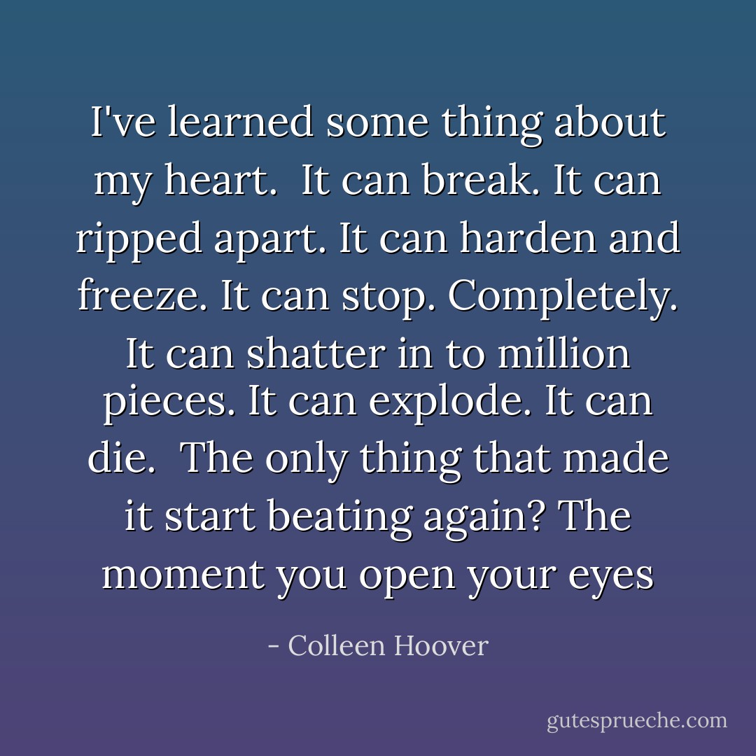 I've learned some thing about my heart.<br /><br />It can break.<br />It can ripped apart.<br />It can harden and freeze.<br />It can stop. Completely.<br />It can shatter in to million pieces.<br />It can explode.<br />It can die.<br /><br />The only thing that made it start beating again?<br />The moment you open your eyes - Colleen Hoover