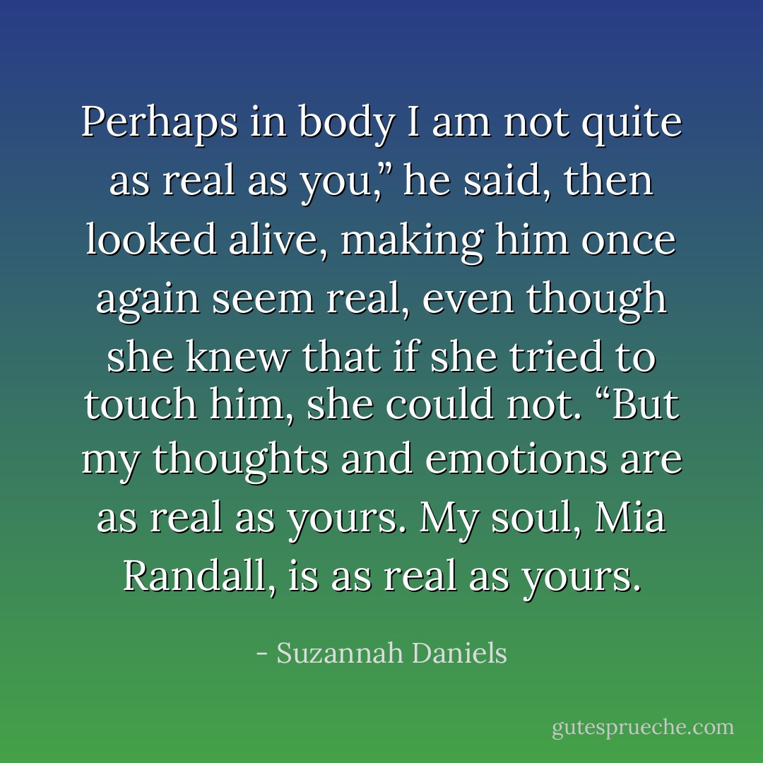 Perhaps in body I am not quite as real as you,” he said, then looked alive, making him once again seem real, even though she knew that if she tried to touch him, she could not. “But my thoughts and emotions are as real as yours. My soul, Mia Randall, is as real as yours. - Suzannah Daniels