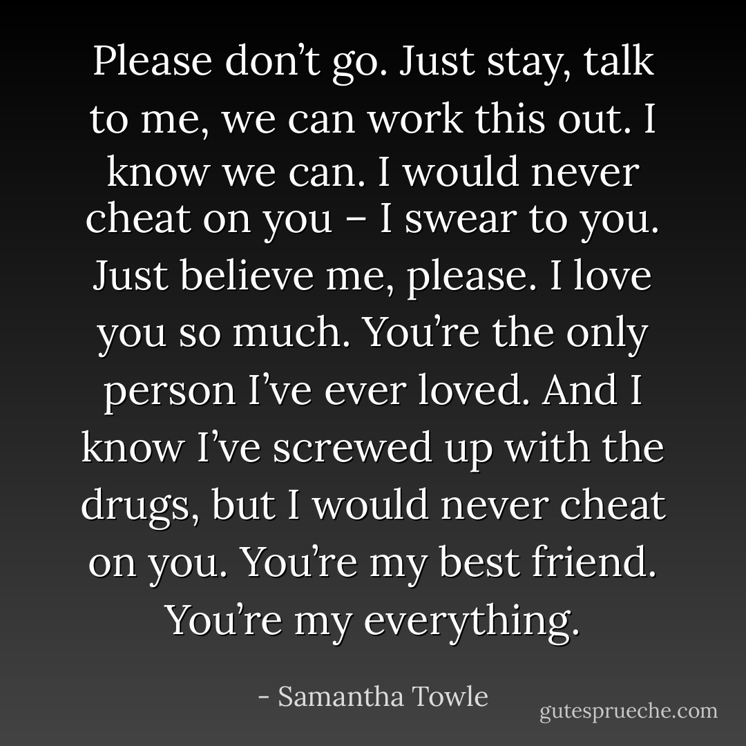 Please don’t go. Just stay, talk to me, we can work this out. I know we can. I would never cheat on you – I swear to you. Just believe me, please. I love you so much. You’re the only person I’ve ever loved. And I know I’ve screwed up with the drugs, but I would never cheat on you. You’re my best friend. You’re my everything. - Samantha Towle