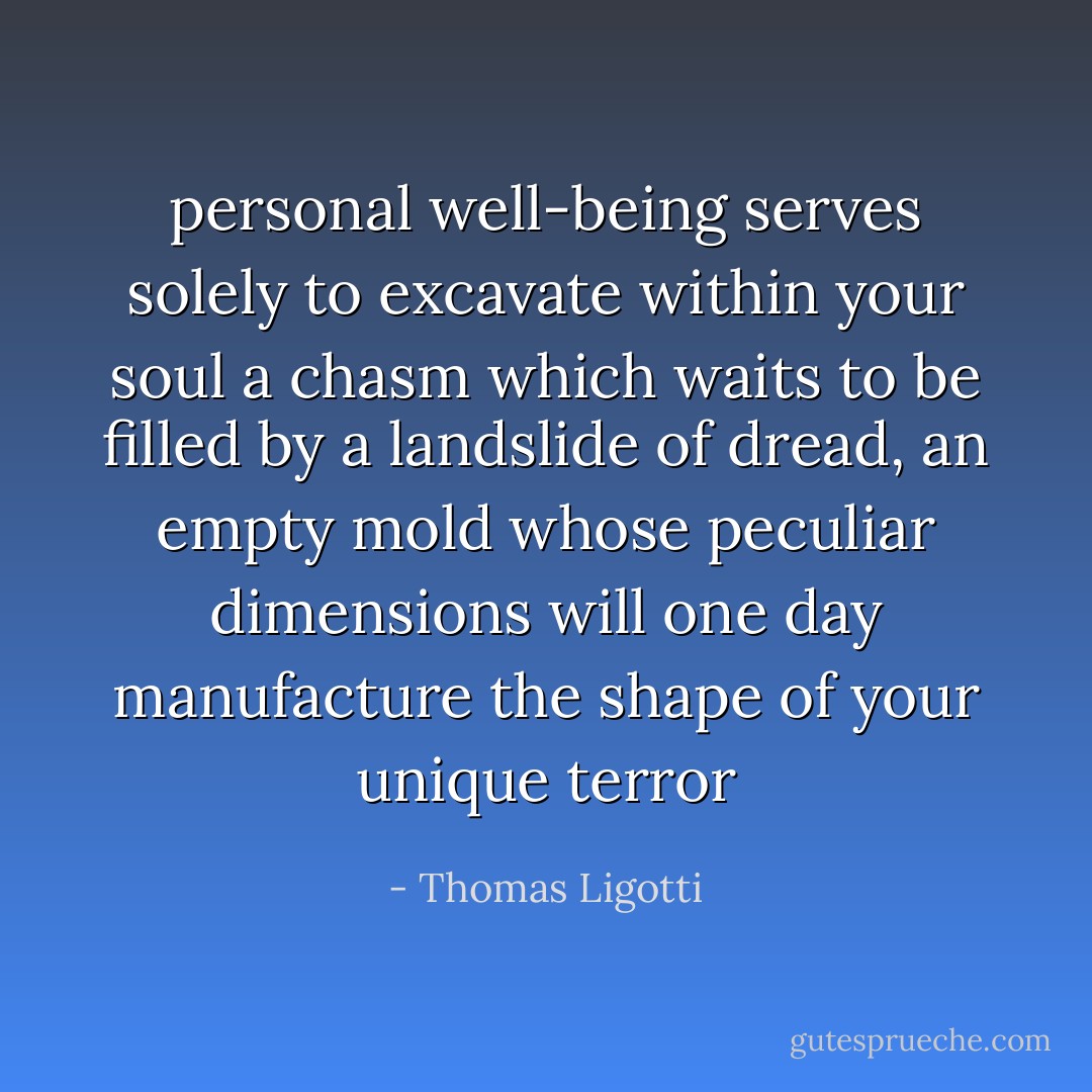 personal well-being serves solely to excavate within your soul a chasm which waits to be filled by a landslide of dread, an empty mold whose peculiar dimensions will one day manufacture the shape of your <i>unique</i> terror - Thomas Ligotti