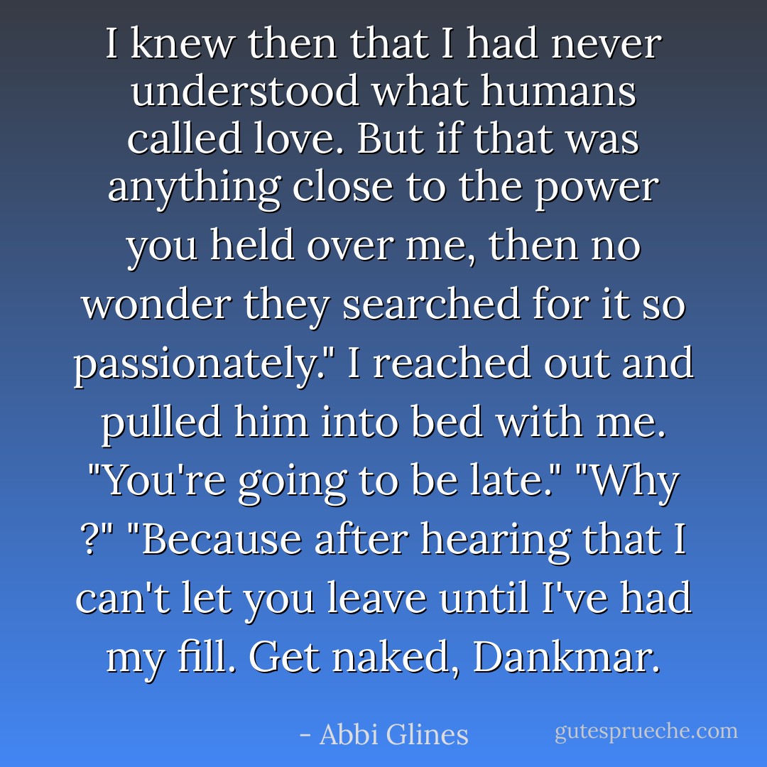 I knew then that I had never understood what humans called love. But if that was anything close to the power you held over me, then no wonder they searched for it so passionately."<br />I reached out and pulled him into bed with me. "You're going to be late."<br />"Why ?"<br />"Because after hearing that I can't let you leave until I've had my fill. Get naked, Dankmar. - Abbi Glines