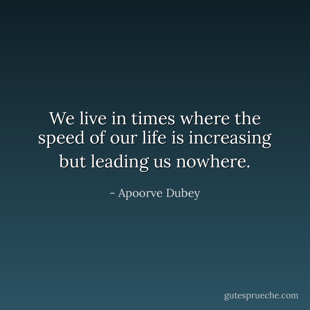 We live in times where the speed of our life is increasing but leading us nowhere. - Apoorve Dubey