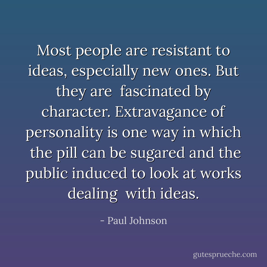 Most people are resistant to ideas, especially new ones. But they are <br />fascinated by character. Extravagance of personality is one way in which <br />the pill can be sugared and the public induced to look at works dealing <br />with ideas. - Paul Johnson