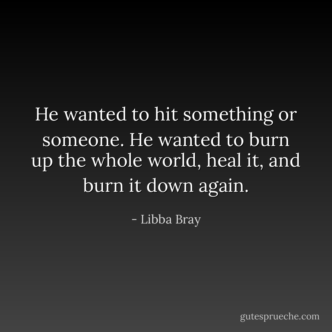 He wanted to hit something or someone. He wanted to burn up the whole world, heal it, and burn it down again. - Libba Bray