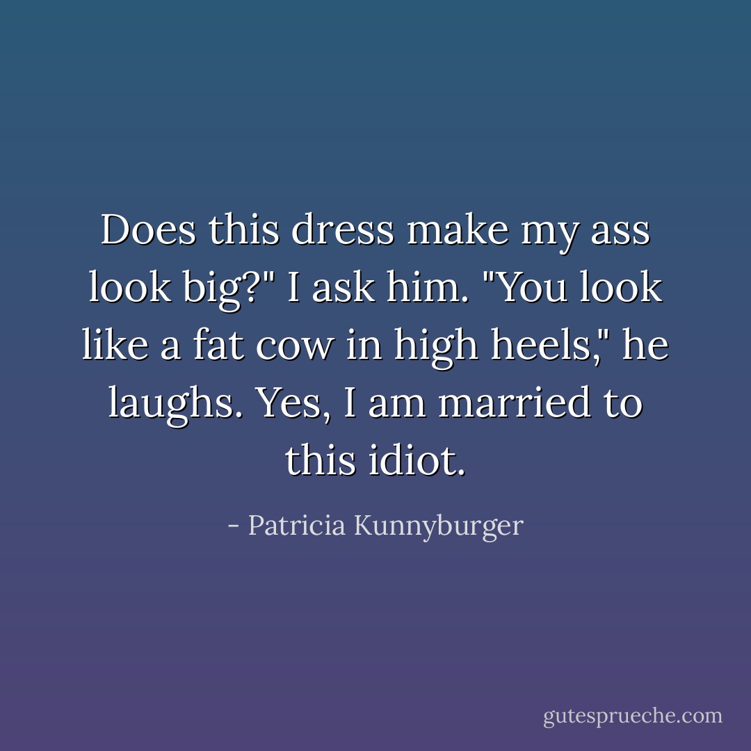 Does this dress make my ass look big?" I ask him.<br />"You look like a fat cow in high heels," he laughs.<br />Yes, I am married to this idiot. - Patricia Kunnyburger