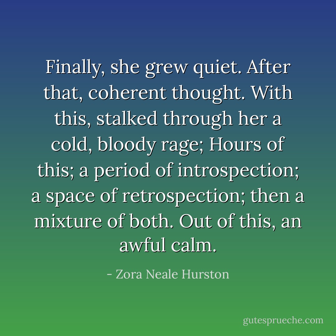 Finally, she grew quiet. After that, coherent thought. With this, stalked through her a cold, bloody rage; Hours of this; a period of introspection; a space of retrospection; then a mixture of both. Out of this, an awful calm. - Zora Neale Hurston