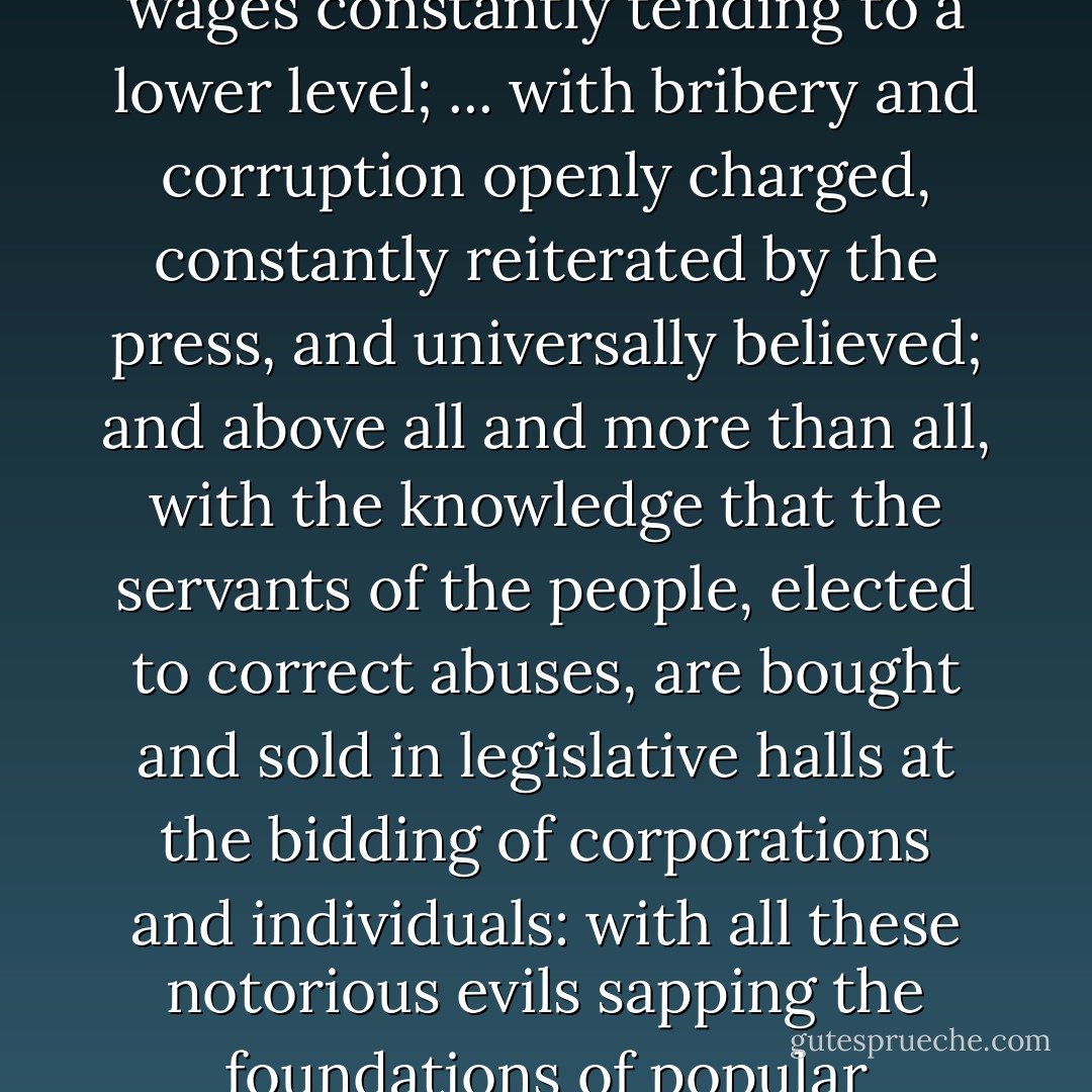 With the land and possession of America rapidly passing into the hands of a favored few; with great corporations taking the place of individual effort; with the small shops going down before the great factories and department stores; with thousands of men and women in idleness and want; with wages constantly tending to a lower level; ... with bribery and corruption openly charged, constantly reiterated by the press, and universally believed; and above all and more than all, with the<br />knowledge that the servants of the people, elected to correct abuses,<br />are bought and sold in legislative halls at the bidding of corporations and individuals: with all these notorious evils sapping the foundations of popular government and destroying personal liberty, some rude awakening must come. And if it shall come, ... when you then look abroad over the ruin and desolation, remember the long years in which the storm was rising, and do not blame the thunderbolt. - Clarence Darrow