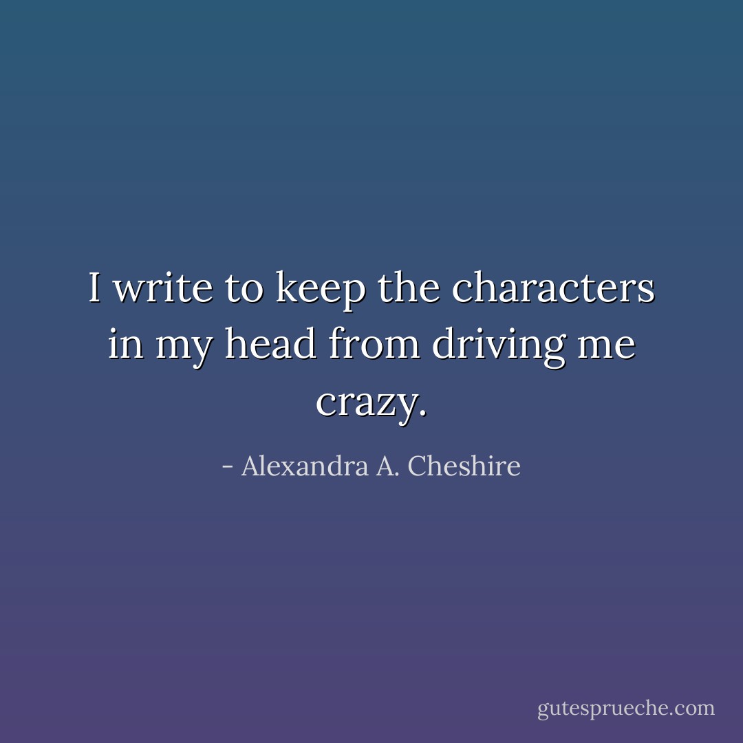 I write to keep the characters in my head from driving me crazy. - Alexandra A. Cheshire