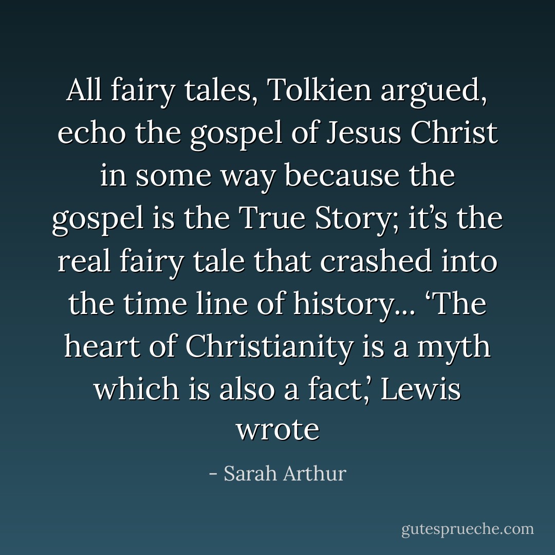 All fairy tales, Tolkien argued, echo the gospel of Jesus Christ in some way because the gospel is the True Story; it’s the real fairy tale that crashed into the time line of history... ‘The heart of Christianity is a myth which is also a fact,’ Lewis wrote - Sarah Arthur